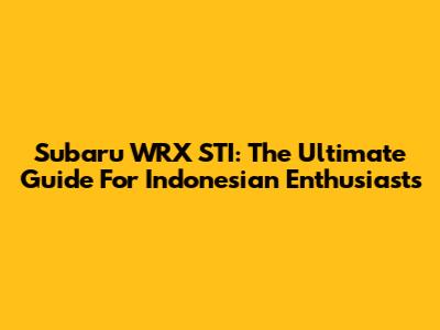 Subaru WRX STI: The Ultimate Guide For Indonesian Enthusiasts
