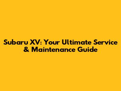 Subaru XV: Your Ultimate Service & Maintenance Guide