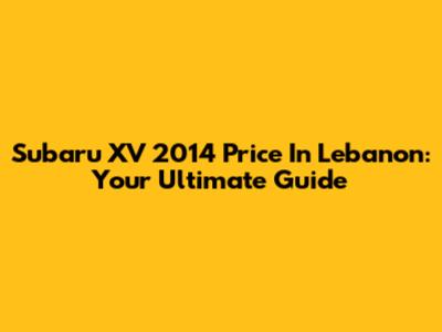 Subaru XV 2014 Price In Lebanon: Your Ultimate Guide