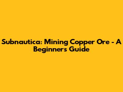 Subnautica: Mining Copper Ore - A Beginner's Guide