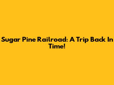 Sugar Pine Railroad: A Trip Back In Time!