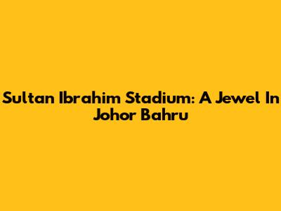 Sultan Ibrahim Stadium: A Jewel In Johor Bahru