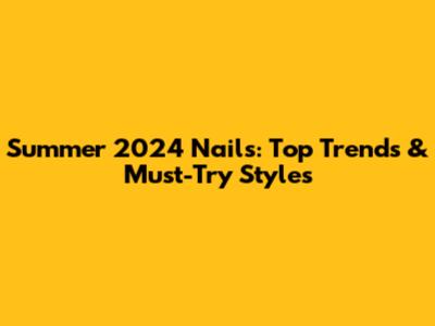 Summer 2024 Nails: Top Trends & Must-Try Styles
