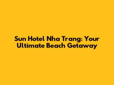 Sun Hotel Nha Trang: Your Ultimate Beach Getaway