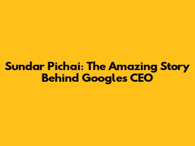 Sundar Pichai: The Amazing Story Behind Google's CEO