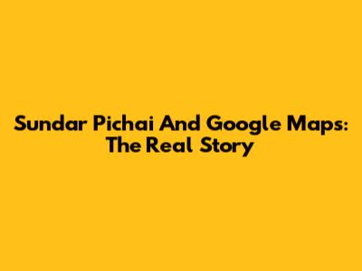 Sundar Pichai And Google Maps: The Real Story
