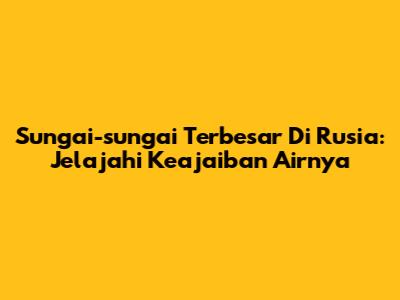 Sungai-sungai Terbesar Di Rusia: Jelajahi Keajaiban Airnya