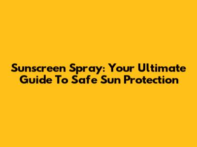 Sunscreen Spray: Your Ultimate Guide To Safe Sun Protection
