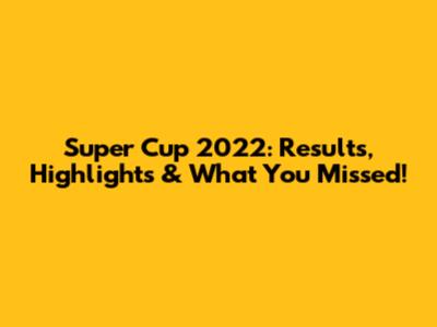 Super Cup 2022: Results, Highlights & What You Missed!