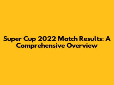 Super Cup 2022 Match Results: A Comprehensive Overview