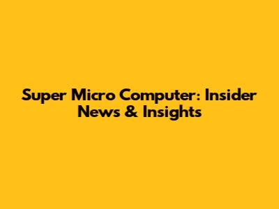 Super Micro Computer: Insider News & Insights