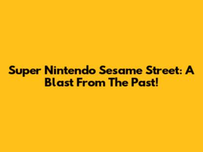 Super Nintendo Sesame Street: A Blast From The Past!