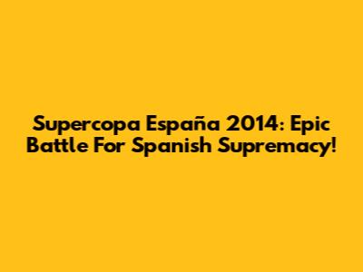 Supercopa España 2014: Epic Battle For Spanish Supremacy!
