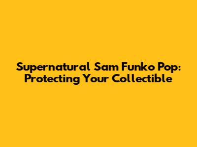 Supernatural Sam Funko Pop: Protecting Your Collectible