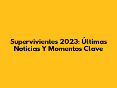 Supervivientes 2023: Últimas Noticias Y Momentos Clave