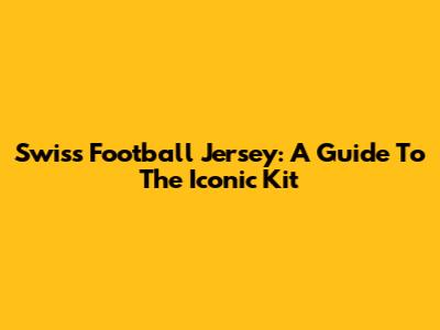 Swiss Football Jersey: A Guide To The Iconic Kit