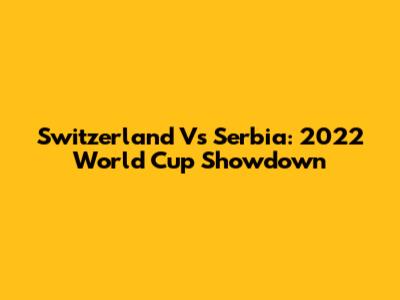 Switzerland Vs Serbia: 2022 World Cup Showdown