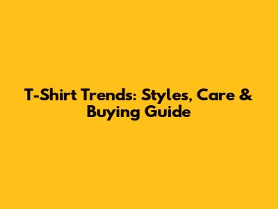 T-Shirt Trends: Styles, Care & Buying Guide