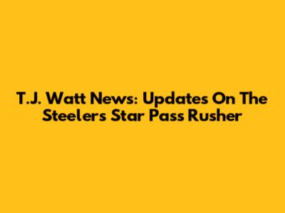 T.J. Watt News: Updates On The Steelers Star Pass Rusher