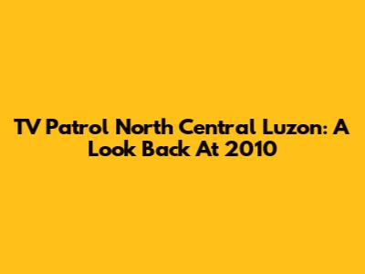 TV Patrol North Central Luzon: A Look Back At 2010