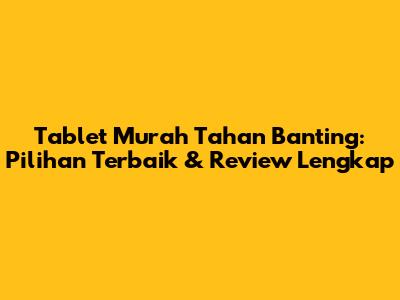 Tablet Murah Tahan Banting: Pilihan Terbaik & Review Lengkap