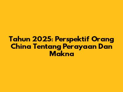 Tahun 2025: Perspektif Orang China Tentang Perayaan Dan Makna