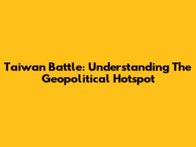 Taiwan Battle: Understanding The Geopolitical Hotspot