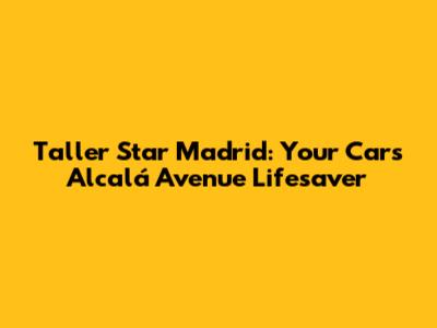 Taller Star Madrid: Your Car's Alcalá Avenue Lifesaver