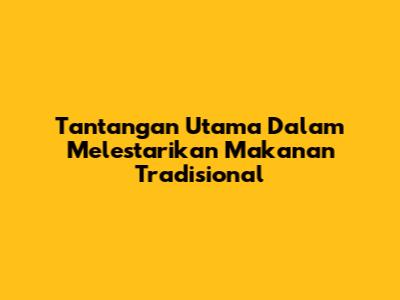 Tantangan Utama Dalam Melestarikan Makanan Tradisional