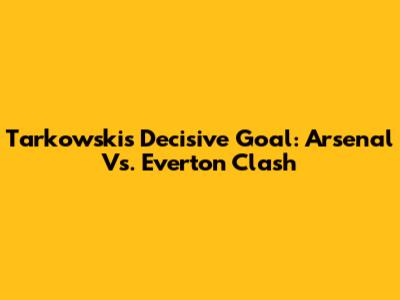 Tarkowski's Decisive Goal: Arsenal Vs. Everton Clash