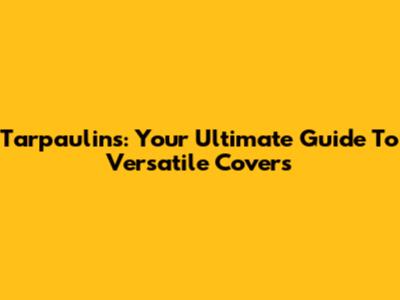 Tarpaulins: Your Ultimate Guide To Versatile Covers