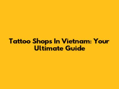 Tattoo Shops In Vietnam: Your Ultimate Guide