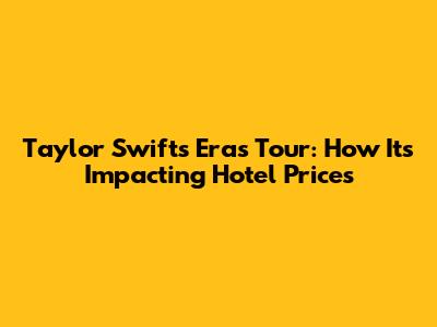 Taylor Swift's Eras Tour: How It's Impacting Hotel Prices