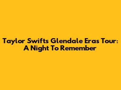 Taylor Swift's Glendale Eras Tour: A Night To Remember