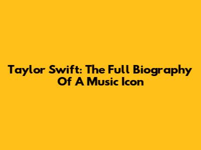 Taylor Swift: The Full Biography Of A Music Icon