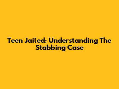 Teen Jailed: Understanding The Stabbing Case