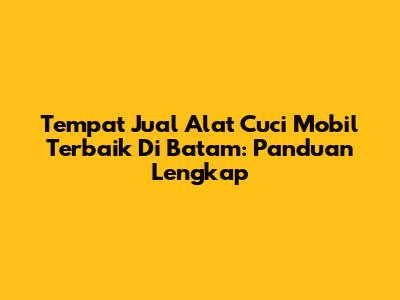 Tempat Jual Alat Cuci Mobil Terbaik Di Batam: Panduan Lengkap