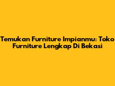 Temukan Furniture Impianmu: Toko Furniture Lengkap Di Bekasi