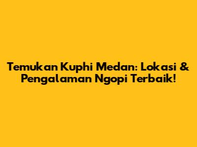 Temukan Kuphi Medan: Lokasi & Pengalaman Ngopi Terbaik!