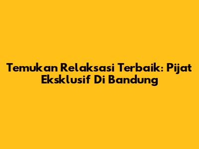 Temukan Relaksasi Terbaik: Pijat Eksklusif Di Bandung