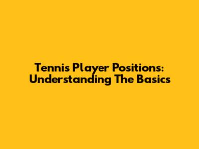 Tennis Player Positions: Understanding The Basics