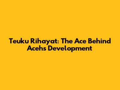 Teuku Rihayat: The Ace Behind Aceh's Development