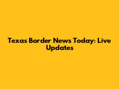 Texas Border News Today: Live Updates