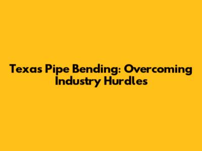 Texas Pipe Bending: Overcoming Industry Hurdles