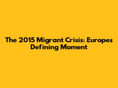 The 2015 Migrant Crisis: Europe's Defining Moment