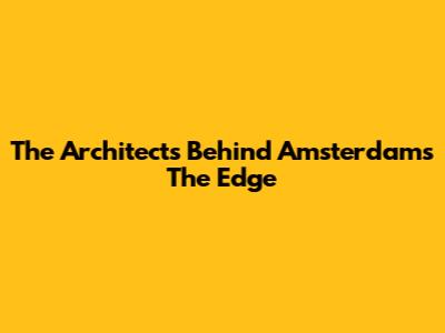The Architects Behind Amsterdam's The Edge