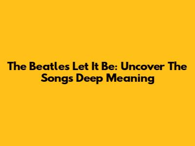 The Beatles' Let It Be: Uncover The Song's Deep Meaning
