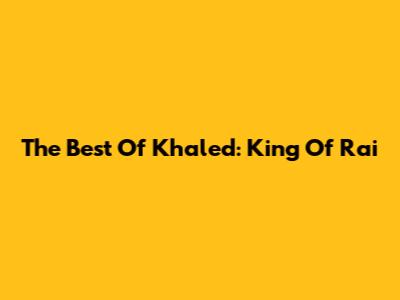 The Best Of Khaled: King Of Rai