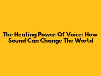 The Healing Power Of Voice: How Sound Can Change The World