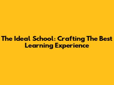 The Ideal School: Crafting The Best Learning Experience